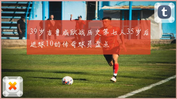 39岁吉鲁成欧战历史第七人35岁后进球10的传奇球员盘点